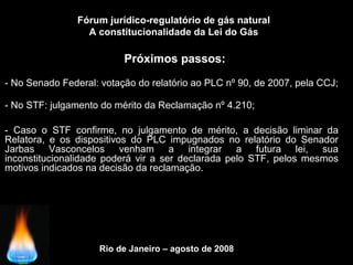 Rio de Janeiro – agosto de 2008
Próximos passos:
Fórum jurídico-regulatório de gás natural
A constitucionalidade da Lei do Gás
- No Senado Federal: votação do relatório ao PLC nº 90, de 2007, pela CCJ;
- No STF: julgamento do mérito da Reclamação nº 4.210;
- Caso o STF confirme, no julgamento de mérito, a decisão liminar da
Relatora, e os dispositivos do PLC impugnados no relatório do Senador
Jarbas Vasconcelos venham a integrar a futura lei, sua
inconstitucionalidade poderá vir a ser declarada pelo STF, pelos mesmos
motivos indicados na decisão da reclamação.
 