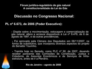 Rio de Janeiro – agosto de 2008
Discussão no Congresso Nacional:
PL nº 6.673, de 2006 (Poder Executivo):
Fórum jurídico-regulatório de gás natural
A constitucionalidade da Lei do Gás
- Dispõe sobre a movimentação, estocagem e comercialização de
gás natural, altera e acresce dispositivos à Lei nº 9.478, de 6 de
agosto de 1997, e dá outras providências.
- Foi aprovado pela Câmara dos Deputados em 06/11/2007, na
forma de substitutivo, que incorporou diversos aspectos do projeto
do Senador Tourinho.
- Tramita hoje no Senado, como PLC nº 90, de 2007, devendo
receber pareceres das Comissões de Constituição, Justiça e
Cidadania, de Assuntos Econômicos e de Serviços de Infra-
estrutura, antes de ir a Plenário.
 