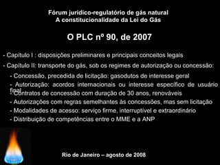 Rio de Janeiro – agosto de 2008
O PLC nº 90, de 2007
Fórum jurídico-regulatório de gás natural
A constitucionalidade da Lei do Gás
- Capítulo I : disposições preliminares e principais conceitos legais
- Capítulo II: transporte do gás, sob os regimes de autorização ou concessão:
- Concessão, precedida de licitação: gasodutos de interesse geral
- Autorização: acordos internacionais ou interesse específico de usuário
final- Contratos de concessão com duração de 30 anos, renováveis
- Autorizações com regras semelhantes às concessões, mas sem licitação
- Modalidades de acesso: serviço firme, interruptível e extraordinário
- Distribuição de competências entre o MME e a ANP
 