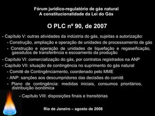 Rio de Janeiro – agosto de 2008
O PLC nº 90, de 2007
Fórum jurídico-regulatório de gás natural
A constitucionalidade da Lei do Gás
- Capítulo V: outras atividades da indústria do gás, sujeitas a autorização:
- Capítulo VII: situação de contingência no suprimento do gás natural
- Construção e operação de unidades de liquefação e regaseificação,
__gasodutos de transferência e escoamento da produção
- Plano de contingência: medidas iniciais, consumos prioritários,
__distribuição isonômica
- Comitê de Contingênciamento, coordenado pelo MME
- Capítulo VI: comercialização do gás, por contratos registrados na ANP
- Construção, ampliação e operação de unidades de processamento de gás
- ANP: sanções aos descumpridores das decisões do comitê
- Capítulo VIII: disposições finais e transitórias
 