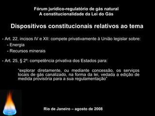 Rio de Janeiro – agosto de 2008
Dispositivos constitucionais relativos ao tema
Fórum jurídico-regulatório de gás natural
A constitucionalidade da Lei do Gás
- Art. 22, incisos IV e XII: compete privativamente à União legislar sobre:
- Art. 25, § 2º: competência privativa dos Estados para:
- Energia
- Recursos minerais
“explorar diretamente, ou mediante concessão, os serviços
locais de gás canalizado, na forma da lei, vedada a edição de
medida provisória para a sua regulamentação”
 