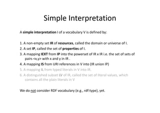 Simple Interpretation
A simple interpretation I of a vocabulary V is defined by:

1. A non-empty set IR of resources, called the domain or universe of I.
2. A set IP, called the set of properties of I.
3. A mapping IEXT from IP into the powerset of IR x IR i.e. the set of sets of
    pairs <x,y> with x and y in IR .
4. A mapping IS from URI references in V into (IR union IP)
5. A mapping IL from typed literals in V into IR.
6. A distinguished subset LV of IR, called the set of literal values, which
    contains all the plain literals in V

We do not consider RDF vocabulary (e.g., rdf:type), yet.
 