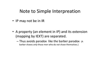 Note to Simple Interpreation
• IP may not be in IR

• A property (an element in IP) and its extension
  (mapping by IEXT) are separated.
  – Thus avoids paradox like the barber paradox                  (A
    barber shaves only those men who do not shave themselves.)
 
