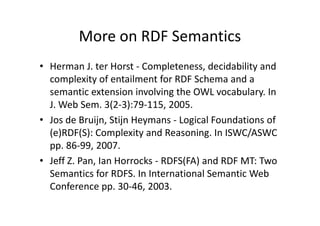More on RDF Semantics
• Herman J. ter Horst - Completeness, decidability and
  complexity of entailment for RDF Schema and a
  semantic extension involving the OWL vocabulary. In
  J. Web Sem. 3(2-3):79-115, 2005.
• Jos de Bruijn, Stijn Heymans - Logical Foundations of
  (e)RDF(S): Complexity and Reasoning. In ISWC/ASWC
  pp. 86-99, 2007.
• Jeff Z. Pan, Ian Horrocks - RDFS(FA) and RDF MT: Two
  Semantics for RDFS. In International Semantic Web
  Conference pp. 30-46, 2003.
 