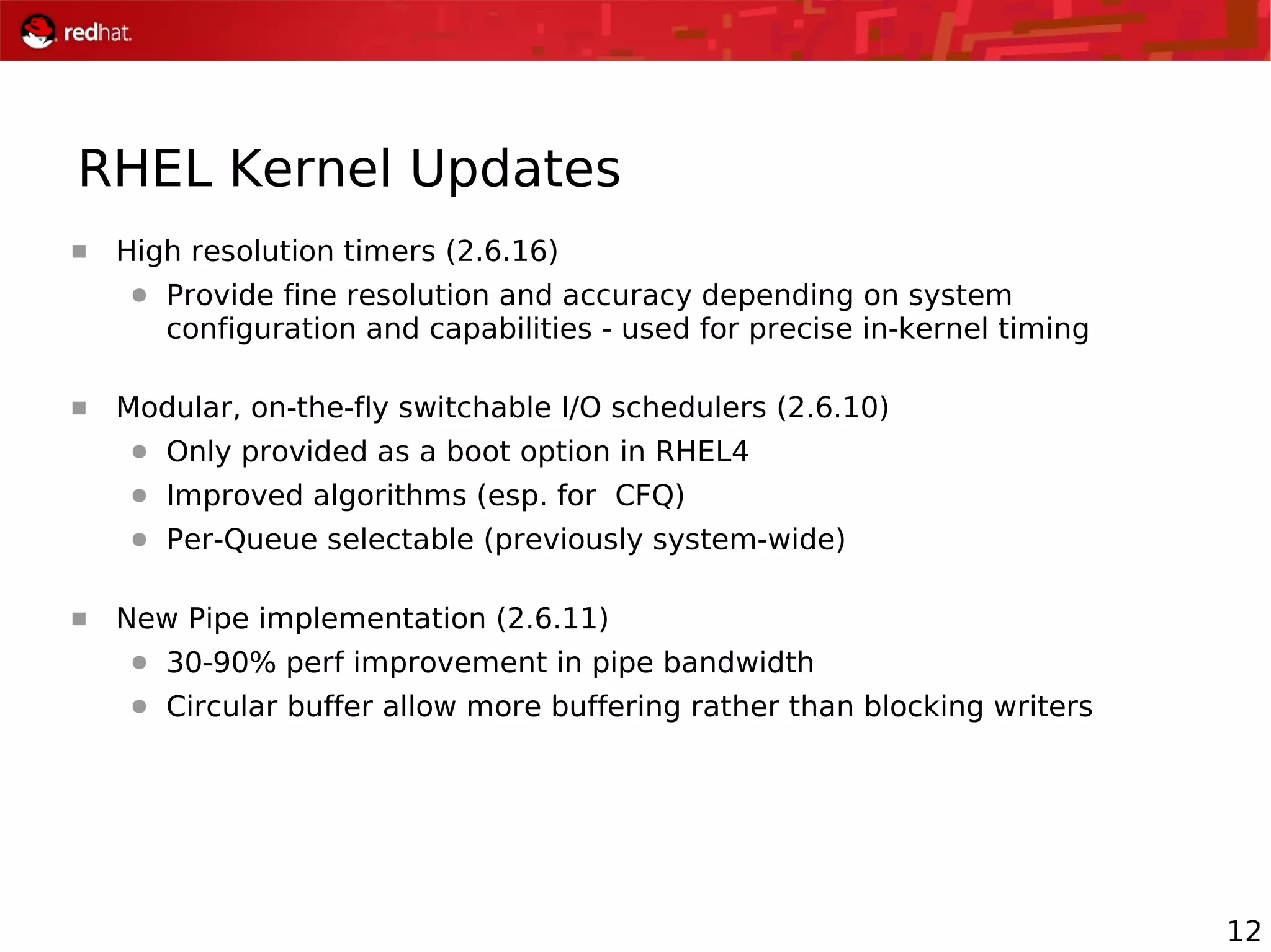 12
 High resolution timers (2.6.16)
● Provide fine resolution and accuracy depending on system
configuration and capabilities - used for precise in-kernel timing
 Modular, on-the-fly switchable I/O schedulers (2.6.10)
● Only provided as a boot option in RHEL4
● Improved algorithms (esp. for CFQ)
● Per-Queue selectable (previously system-wide)
 New Pipe implementation (2.6.11)
● 30-90% perf improvement in pipe bandwidth
● Circular buffer allow more buffering rather than blocking writers
RHEL Kernel Updates
 