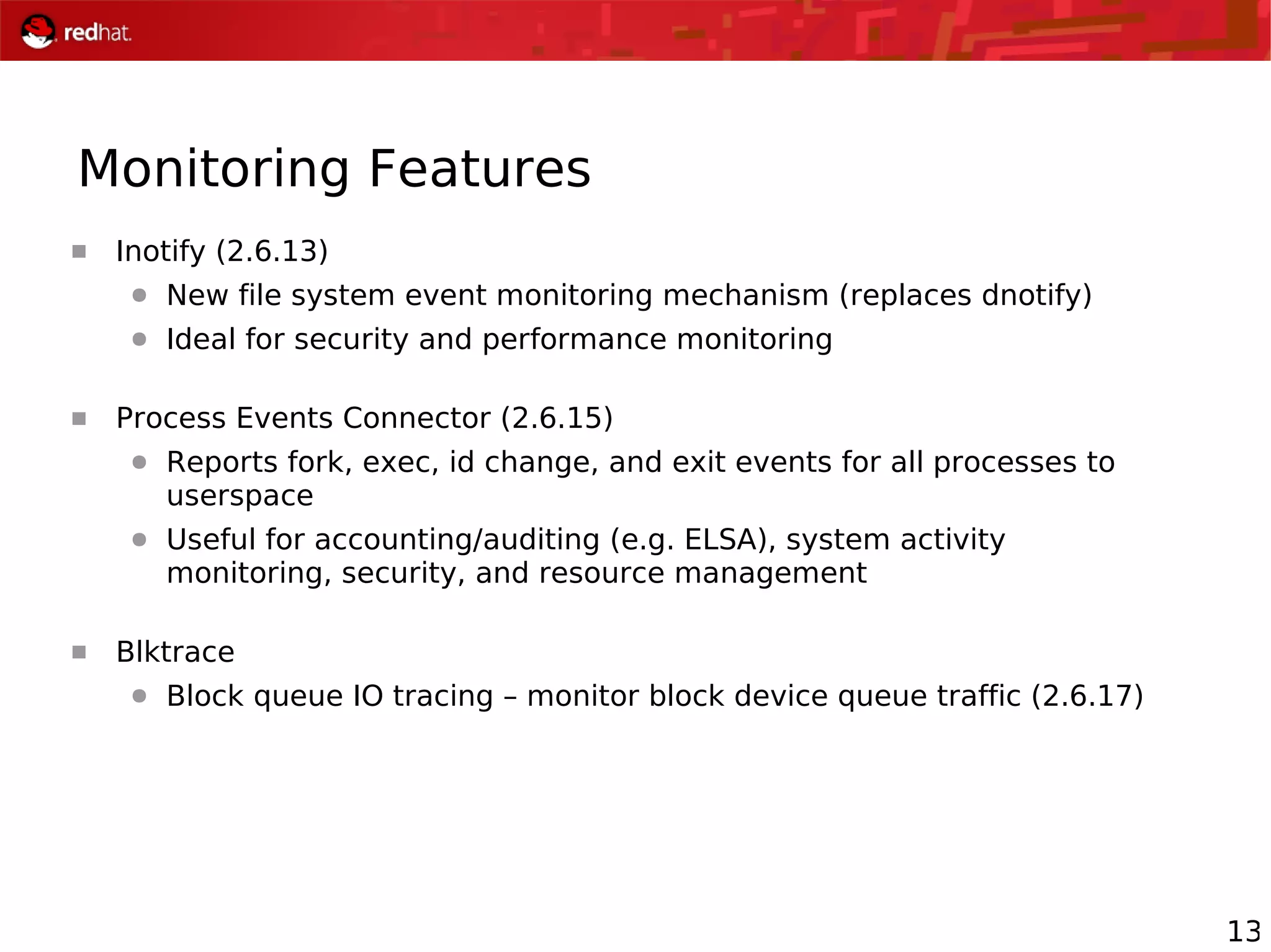 13
Monitoring Features
 Inotify (2.6.13)
● New file system event monitoring mechanism (replaces dnotify)
● Ideal for security and performance monitoring
 Process Events Connector (2.6.15)
● Reports fork, exec, id change, and exit events for all processes to
userspace
● Useful for accounting/auditing (e.g. ELSA), system activity
monitoring, security, and resource management
 Blktrace
● Block queue IO tracing – monitor block device queue traffic (2.6.17)
 