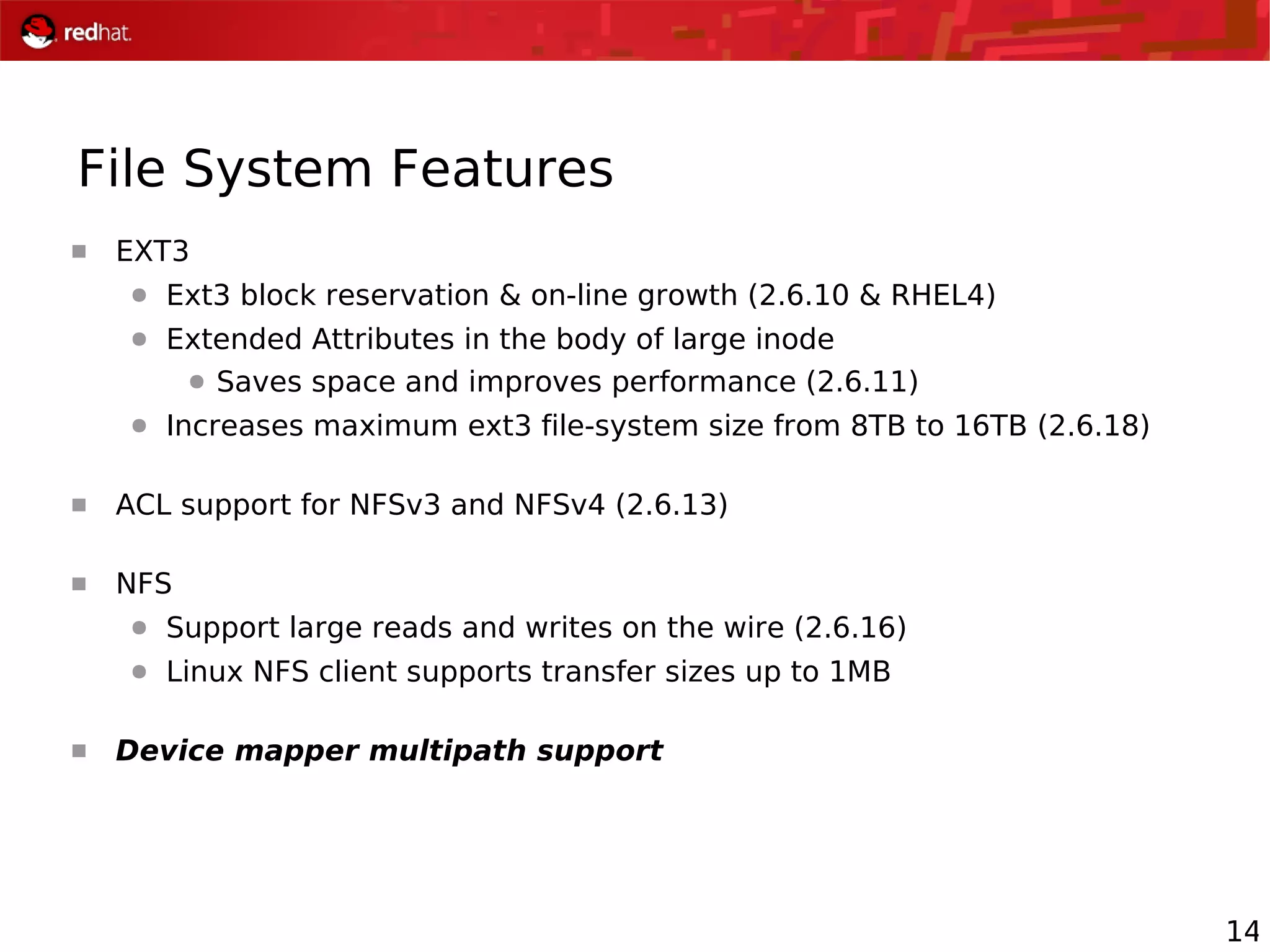 14
File System Features
 EXT3
● Ext3 block reservation & on-line growth (2.6.10 & RHEL4)
● Extended Attributes in the body of large inode
● Saves space and improves performance (2.6.11)
● Increases maximum ext3 file-system size from 8TB to 16TB (2.6.18)
 ACL support for NFSv3 and NFSv4 (2.6.13)
 NFS
● Support large reads and writes on the wire (2.6.16)
● Linux NFS client supports transfer sizes up to 1MB
 Device mapper multipath support
 