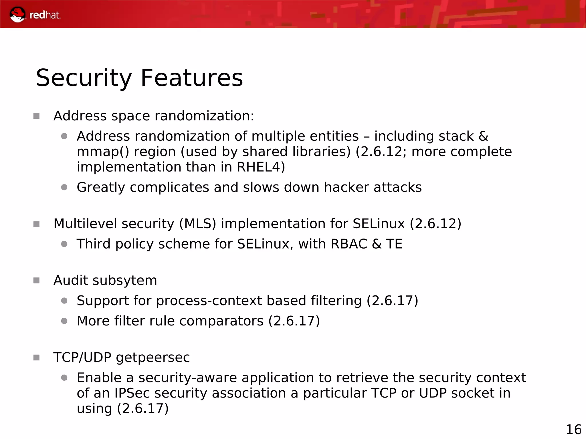 16
Security Features
 Address space randomization:
● Address randomization of multiple entities – including stack &
mmap() region (used by shared libraries) (2.6.12; more complete
implementation than in RHEL4)
● Greatly complicates and slows down hacker attacks
 Multilevel security (MLS) implementation for SELinux (2.6.12)
● Third policy scheme for SELinux, with RBAC & TE
 Audit subsytem
● Support for process-context based filtering (2.6.17)
● More filter rule comparators (2.6.17)
 TCP/UDP getpeersec
● Enable a security-aware application to retrieve the security context
of an IPSec security association a particular TCP or UDP socket in
using (2.6.17)
 