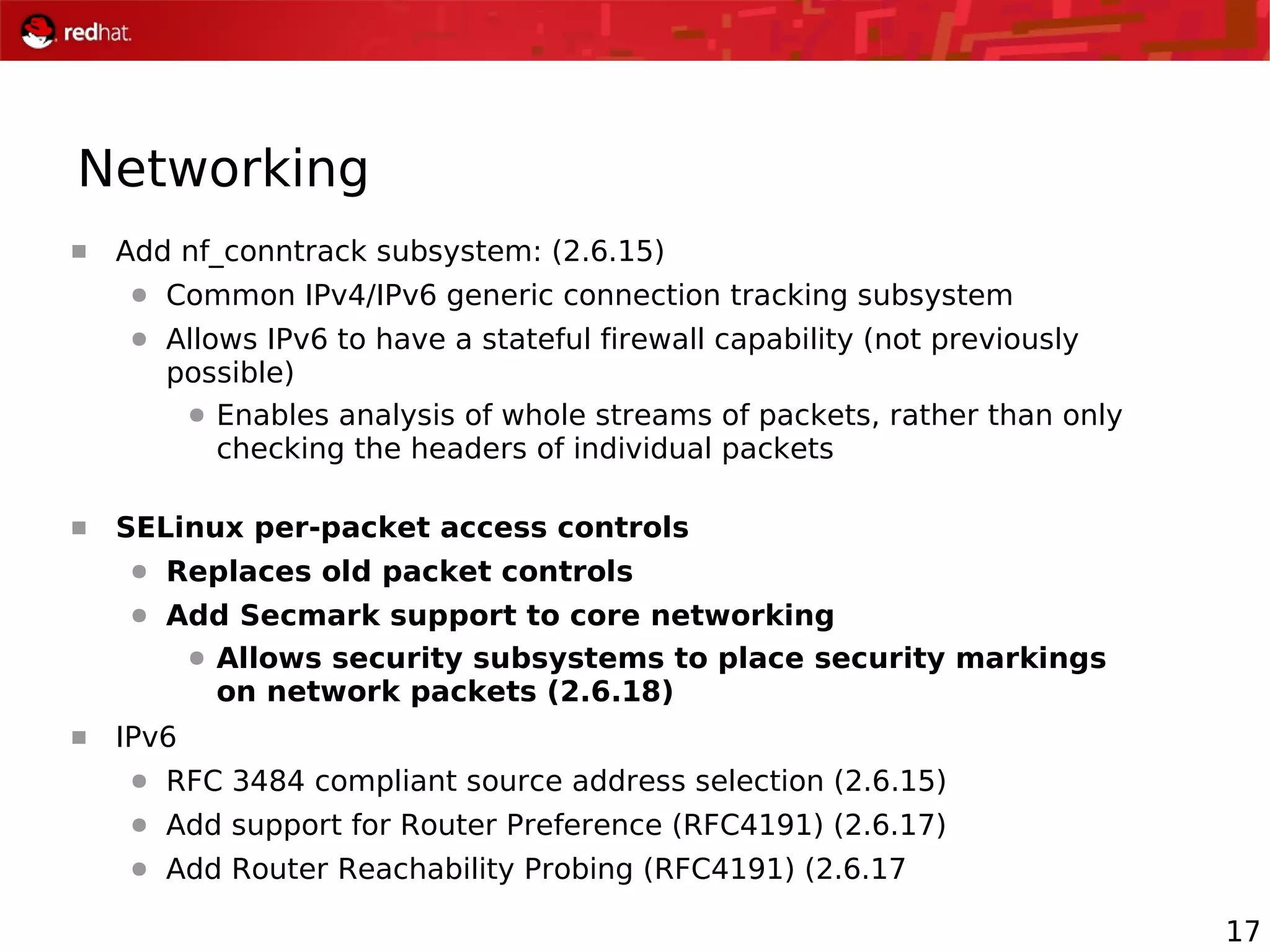 17
Networking
 Add nf_conntrack subsystem: (2.6.15)
● Common IPv4/IPv6 generic connection tracking subsystem
● Allows IPv6 to have a stateful firewall capability (not previously
possible)
● Enables analysis of whole streams of packets, rather than only
checking the headers of individual packets
 SELinux per-packet access controls
● Replaces old packet controls
● Add Secmark support to core networking
● Allows security subsystems to place security markings
on network packets (2.6.18)
 IPv6
● RFC 3484 compliant source address selection (2.6.15)
● Add support for Router Preference (RFC4191) (2.6.17)
● Add Router Reachability Probing (RFC4191) (2.6.17
 