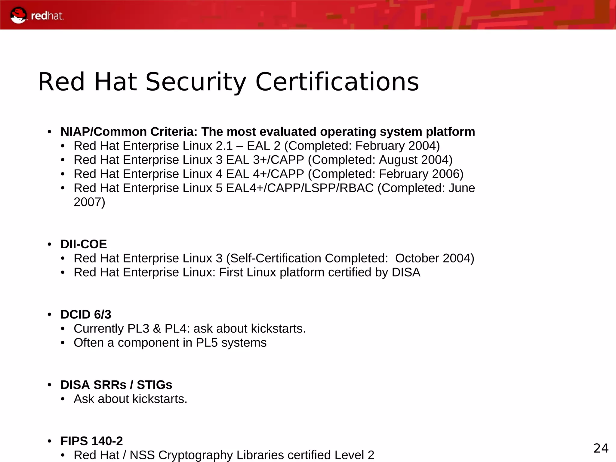 24
Red Hat Security Certifications
● NIAP/Common Criteria: The most evaluated operating system platform
● Red Hat Enterprise Linux 2.1 – EAL 2 (Completed: February 2004)
● Red Hat Enterprise Linux 3 EAL 3+/CAPP (Completed: August 2004)
● Red Hat Enterprise Linux 4 EAL 4+/CAPP (Completed: February 2006)
● Red Hat Enterprise Linux 5 EAL4+/CAPP/LSPP/RBAC (Completed: June
2007)
● DII-COE
● Red Hat Enterprise Linux 3 (Self-Certification Completed: October 2004)
● Red Hat Enterprise Linux: First Linux platform certified by DISA
● DCID 6/3
● Currently PL3 & PL4: ask about kickstarts.
● Often a component in PL5 systems
● DISA SRRs / STIGs
● Ask about kickstarts.
● FIPS 140-2
● Red Hat / NSS Cryptography Libraries certified Level 2
 