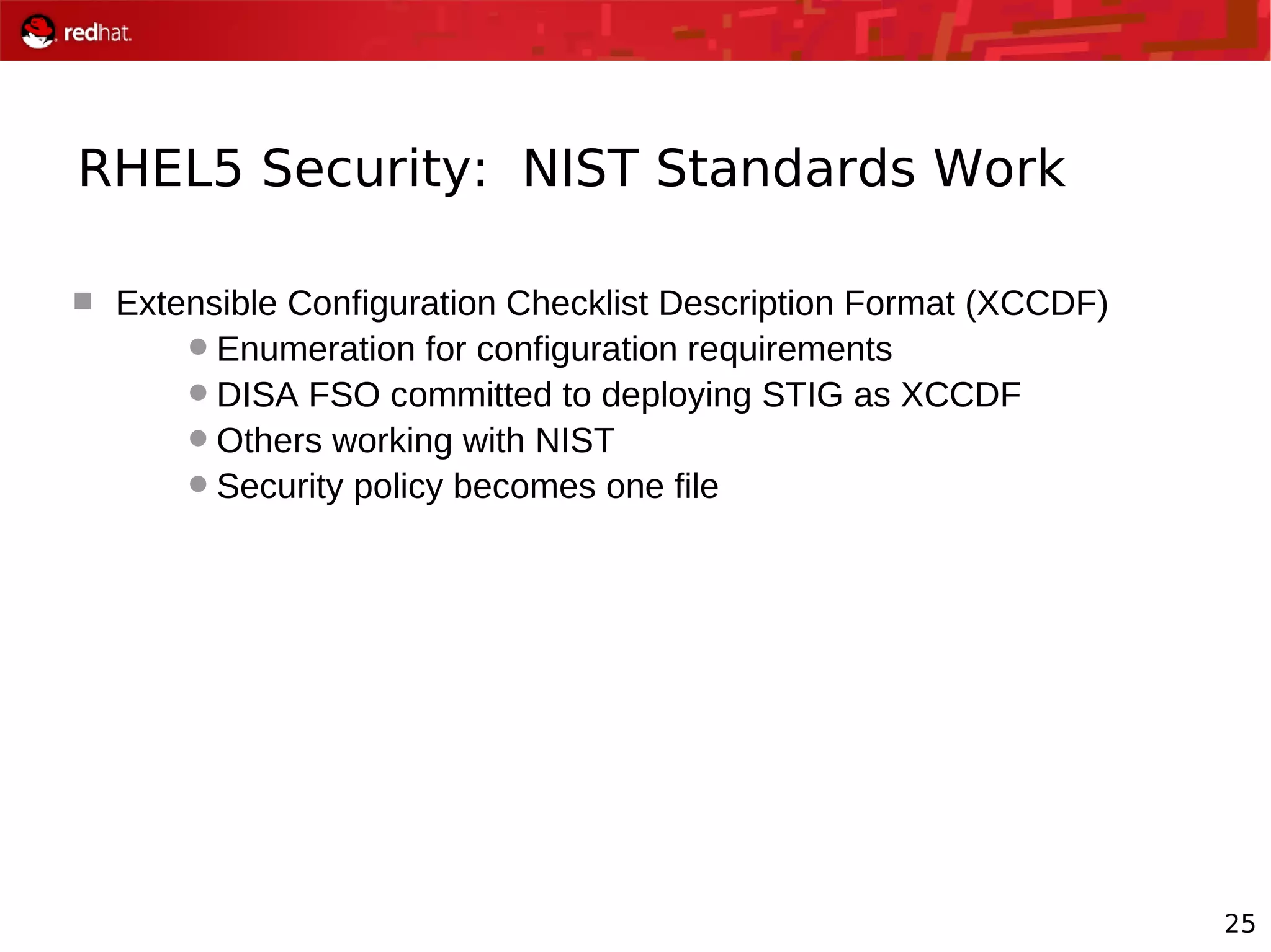25
RHEL5 Security: NIST Standards Work
 Extensible Configuration Checklist Description Format (XCCDF)
Enumeration for configuration requirements
DISA FSO committed to deploying STIG as XCCDF
Others working with NIST
Security policy becomes one file
 