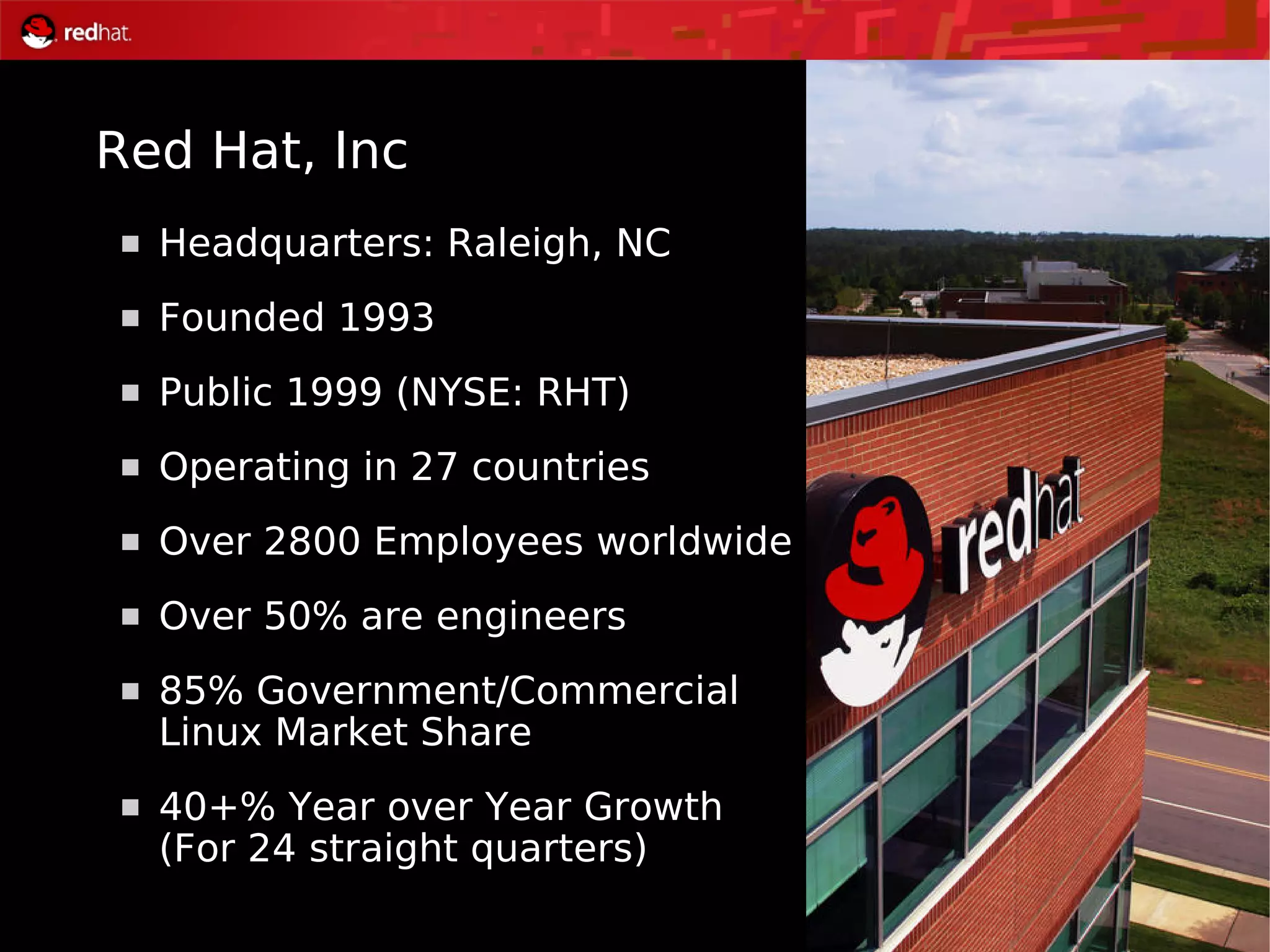 3
 Headquarters: Raleigh, NC
 Founded 1993
 Public 1999 (NYSE: RHT)
 Operating in 27 countries
 Over 2800 Employees worldwide
 Over 50% are engineers
 85% Government/Commercial
Linux Market Share
 40+% Year over Year Growth
(For 24 straight quarters)
Red Hat, Inc
 