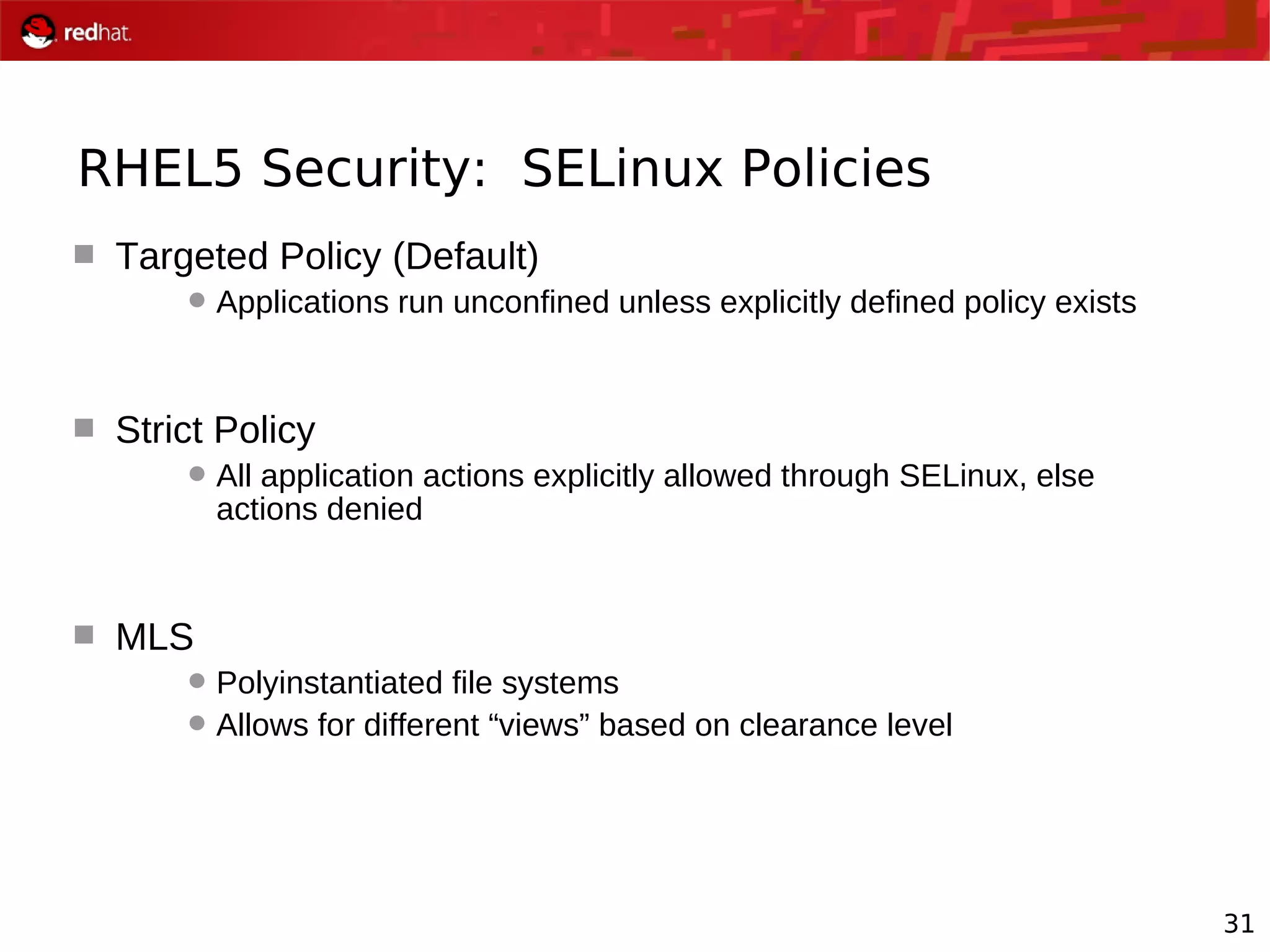 31
RHEL5 Security: SELinux Policies
 Targeted Policy (Default)
Applications run unconfined unless explicitly defined policy exists
 Strict Policy
All application actions explicitly allowed through SELinux, else
actions denied
 MLS
Polyinstantiated file systems
Allows for different “views” based on clearance level
 
