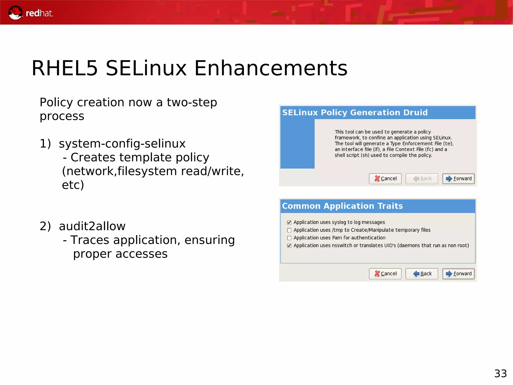33
RHEL5 SELinux Enhancements
Policy creation now a two-step
process
1) system-config-selinux
- Creates template policy
(network,filesystem read/write,
etc)
2) audit2allow
- Traces application, ensuring
proper accesses
 