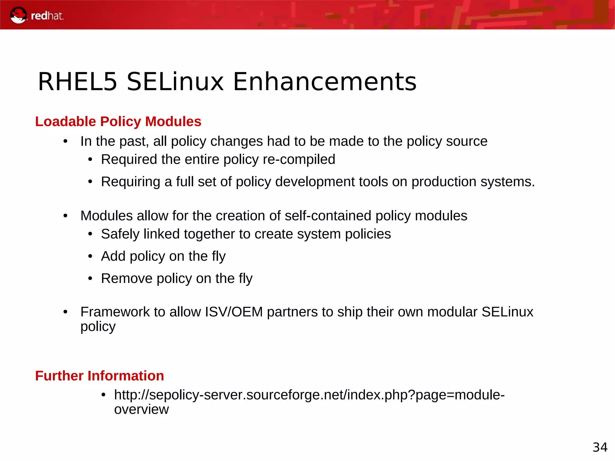 34
RHEL5 SELinux Enhancements
Loadable Policy Modules
● In the past, all policy changes had to be made to the policy source
● Required the entire policy re-compiled
● Requiring a full set of policy development tools on production systems.
● Modules allow for the creation of self-contained policy modules
● Safely linked together to create system policies
● Add policy on the fly
● Remove policy on the fly
● Framework to allow ISV/OEM partners to ship their own modular SELinux
policy
Further Information
● http://sepolicy-server.sourceforge.net/index.php?page=module-
overview
 
