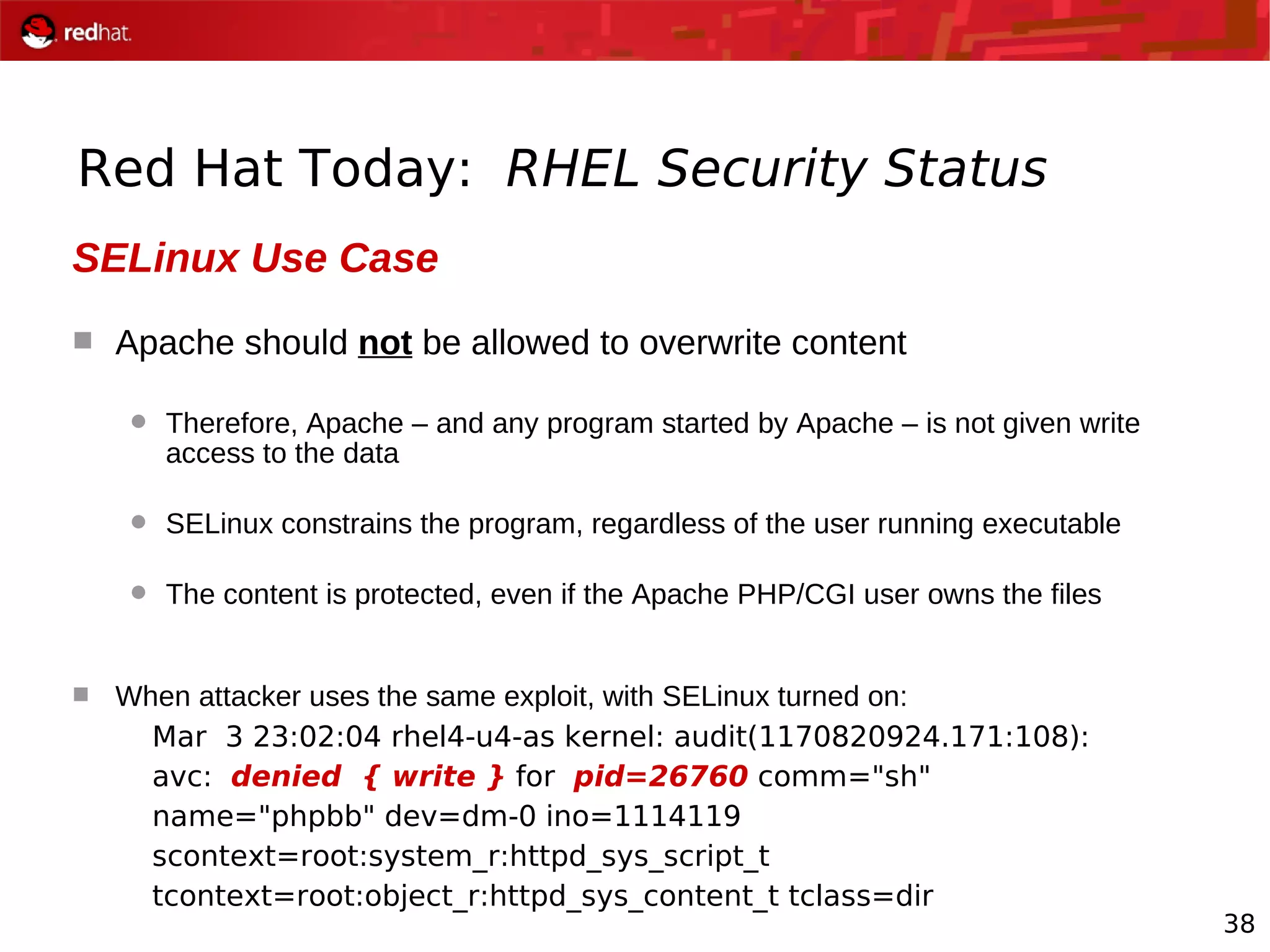 38
Red Hat Today: RHEL Security Status
SELinux Use Case
 Apache should not be allowed to overwrite content
 Therefore, Apache – and any program started by Apache – is not given write
access to the data
 SELinux constrains the program, regardless of the user running executable
 The content is protected, even if the Apache PHP/CGI user owns the files
 When attacker uses the same exploit, with SELinux turned on:
Mar 3 23:02:04 rhel4-u4-as kernel: audit(1170820924.171:108):
avc: denied { write } for pid=26760 comm="sh"
name="phpbb" dev=dm-0 ino=1114119
scontext=root:system_r:httpd_sys_script_t
tcontext=root:object_r:httpd_sys_content_t tclass=dir
 