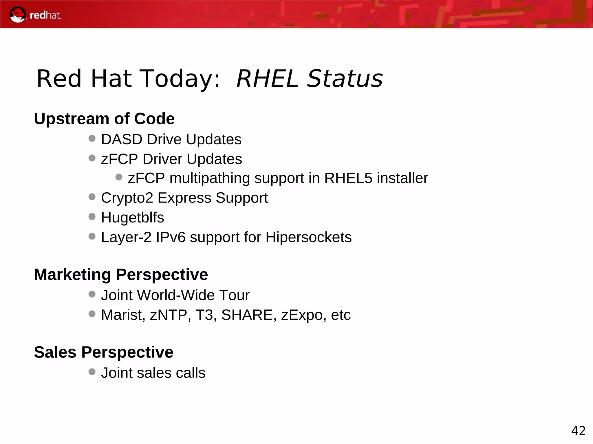42
Red Hat Today: RHEL Status
Upstream of Code
DASD Drive Updates
zFCP Driver Updates
zFCP multipathing support in RHEL5 installer
Crypto2 Express Support
Hugetblfs
Layer-2 IPv6 support for Hipersockets
Marketing Perspective
Joint World-Wide Tour
Marist, zNTP, T3, SHARE, zExpo, etc
Sales Perspective
Joint sales calls
 
