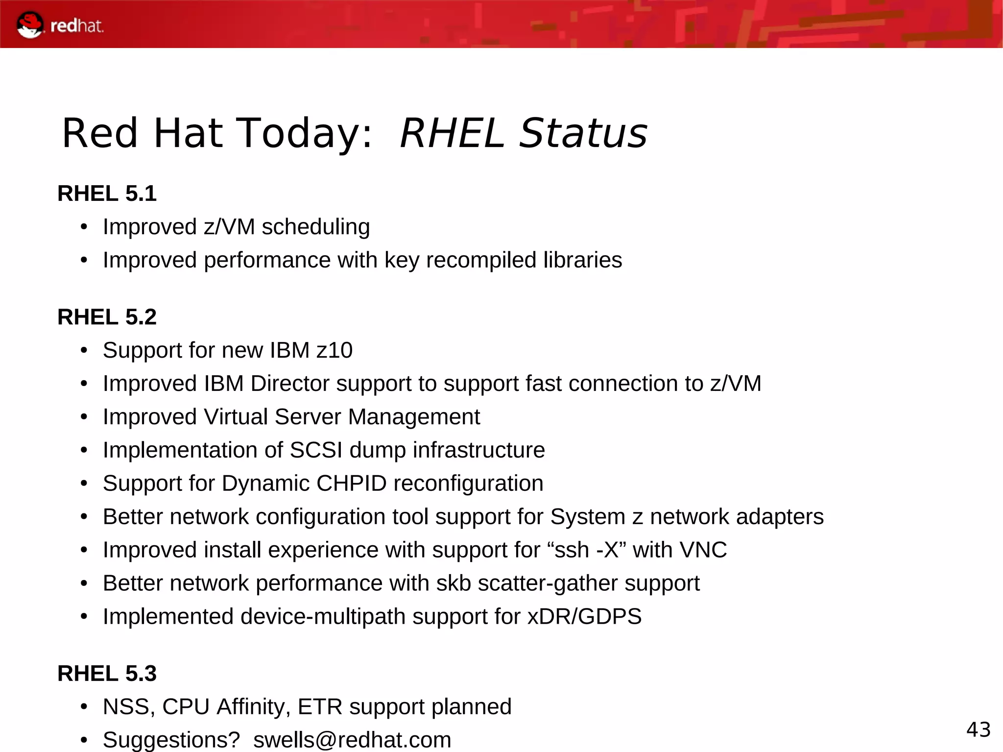 43
Red Hat Today: RHEL Status
RHEL 5.1
● Improved z/VM scheduling
● Improved performance with key recompiled libraries
RHEL 5.2
● Support for new IBM z10
● Improved IBM Director support to support fast connection to z/VM
● Improved Virtual Server Management
● Implementation of SCSI dump infrastructure
● Support for Dynamic CHPID reconfiguration
● Better network configuration tool support for System z network adapters
● Improved install experience with support for “ssh -X” with VNC
● Better network performance with skb scatter-gather support
● Implemented device-multipath support for xDR/GDPS
RHEL 5.3
● NSS, CPU Affinity, ETR support planned
● Suggestions? swells@redhat.com
 