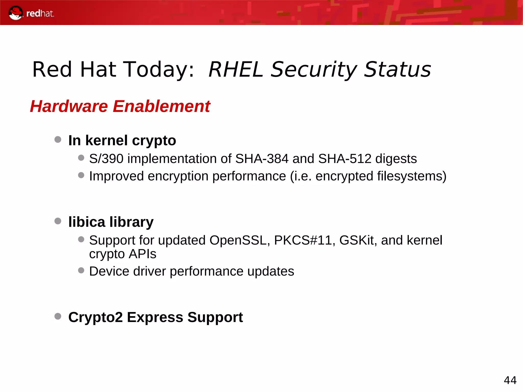 44
Red Hat Today: RHEL Security Status
Hardware Enablement
 In kernel crypto
S/390 implementation of SHA-384 and SHA-512 digests
Improved encryption performance (i.e. encrypted filesystems)
 libica library
Support for updated OpenSSL, PKCS#11, GSKit, and kernel
crypto APIs
Device driver performance updates
 Crypto2 Express Support
 