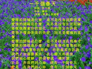 　　 愛情的開端是什麼  是不是沒有淚眼迷濛 愛情的開端是什麼  是不是沒有生死阻隔 那夜我探索你的面孔  你的堅定告訴我　 愛情不僅是表面的美好  而且是靈魂的真實 愛情的開端是什麼  是不是終身長相廝守 愛情的開端是什麼  是不是條件都需相同 那夜 我看著你的眼眸  你的溫柔告訴我　 我們正如潺潺溪水  在心裡互相匯流 我們兩心瞭解  然後變成一種和諧 於是　在我們的心扉　便有一千個春天 於是　在我們的心扉　便有一千個春天 一千個春天     作詞 : 許乃勝   作曲 : 蘇來 演唱 : 蔡琴 / 李建復 