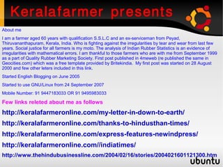 Keralafarmer presents
About me
I am a farmer aged 60 years with qualification S.S.L.C and an ex-serviceman from Peyad,
Thiruvananthapuram, Kerala, India. Who is fighting against the irregularities by tear and wear from last few
years. Social justice for all farmers is my moto. The analysis of Indian Rubber Statistics is an evidence of
irregularities with mathematical errors. I am thankful to those farmers who are with me from September 1999
as a part of Quality Rubber Marketing Society. First post published in 4meweb (re published the same in
Geocities.com) which was a free template provided by Britekindia. My first post was started on 28 August
2000 and few other leters included in this link.
Started English Blogging on June 2005
Started to use GNU/Linux from 24 September 2007
Mobile Number: 91 9447183033 OR 91 9495983033

Few links releted about me as follows
http://keralafarmeronline.com/my-letter-in-down-to-earth/
http://keralafarmeronline.com/thanks-to-hindusthan-times/
http://keralafarmeronline.com/express-features-newindpress/
http://keralafarmeronline.com//indiatimes/
http://www.thehindubusinessline.com/2004/02/16/stories/2004021601121300.htm
 