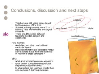 Conclusions, discussion and next steps Teachers are still using paper-based textbooks most of the time Schools striving towards more “21st learning” use more flexible and digital materials There are differences between teachers: gender, subject and experience  New monitor: Available, perceived  and utilized curricular space How determinative are textbooks? How can teachers make their own curricula in relation to these textbooks? SLO: what are important curricular variations what kind of curricular framework will help schools/teachers best to what extent can teachers create their own curricula & learning materials digital paper-based textbooks non-textbooks 