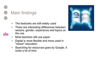 Main findings  The texbooks are still widely used  There are interesting differences between sectors, gender, experience and topics on the use  Most teachers still use paper Digital is more flexible and more used in "newer" education Searching for resources goes by Google, it costs a lot of time  
