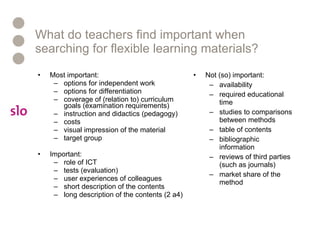 What do teachers find important when searching for flexible learning materials? Most important: options for independent work options for differentiation coverage of (relation to) curriculum goals (examination requirements) instruction and didactics (pedagogy)  costs visual impression of the material   target group Important: role of ICT  tests (evaluation)  user experiences of colleagues short description of the contents  long description of the contents (2 a4) Not (so) important: availability required educational time studies to comparisons between methods table of contents bibliographic information  reviews of third parties (such as journals) market share of the method 