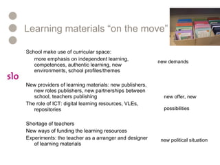 Learning materials “on the move” School make use of curricular space: more emphasis on independent learning, competences, authentic learning, new environments, school profiles/themes New providers of learning materials: new publishers, new roles publishers, new partnerships between school, teachers publishing The role of ICT: digital learning resources, VLEs, repositories Shortage of teachers New ways of funding the learning resources Experiments: the teacher as a arranger and designer of learning materials new demands new offer, new possibilities new political situation 