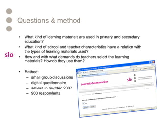 Questions & method What kind of learning materials are used in primary and secondary education? What kind of school and teacher characteristics have a relation with the types of learning materials used? How and with what demands do teachers select the learning materials? How do they use them? Method: small group discussions digital questionnaire set-out in nov/dec 2007 900 respondents 