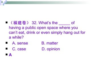 （福建卷） 32. What’s the _____ of having a public open space where you can’t eat, drink or even simply hang out for a while? A. sense  B. matter  C. case  D. opinion A 