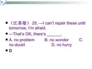 （江苏卷） 25. —I can’t repair these until tomorrow, I’m afraid. — That’s OK, there’s ______. A. no problem   B. no wonder C. no doubt D. no hurry D 