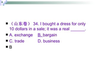 （山东卷） 34. I bought a dress for only 10 dollars in a sale; it was a real ______. A. exchange   B.  bargain C. trade   D. business B 