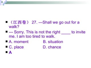 （江西卷） 27. ---Shall we go out for a walk? --- Sorry. This is not the right ____ to invite me. I am too tired to walk. A. moment  B. situation C. place  D. chance A 