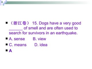 （浙江卷） 15. Dogs have a very good ______ of smell and are often used to search for survivors in an earthquake. A. sense  B. view  C. means  D. idea A 