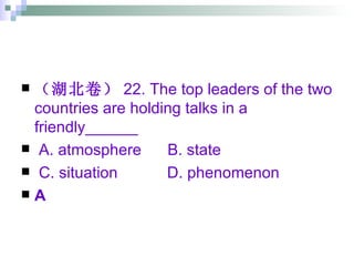 （湖北卷） 22. The top leaders of the two countries are holding talks in a friendly______ A. atmosphere  B. state  C. situation   D. phenomenon A 