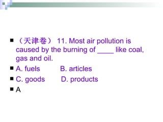 （天津卷） 11. Most air pollution is caused by the burning of ____ like coal, gas and oil. A. fuels  B. articles  C. goods  D. products  A 