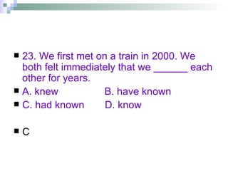 23. We first met on a train in 2000. We both felt immediately that we ______ each other for years. A. knew   B. have known C. had known  D. know C 