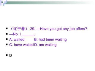 （辽宁卷） 29. —Have you got any job offers? — No. I ______. A. waited B. had been waiting C. have waited D. am waiting D 