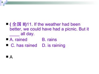 ( 全国 II) 11. If the weather had been better, we could have had a picnic. But it ____ all day. A. rained  B. rains  C. has rained  D. is raining A 