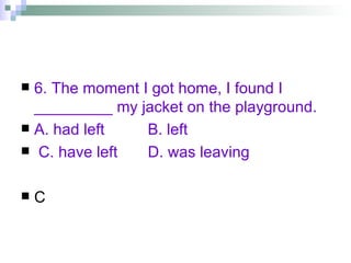6. The moment I got home, I found I _________ my jacket on the playground. A. had left  B. left  C. have left  D. was leaving C 