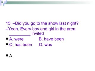 15. –Did you go to the show last night? – Yeah. Every boy and girl in the area _________ invited A. were  B. have been  C. has been  D. was A 