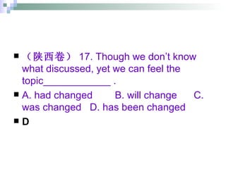 （陕西卷） 17. Though we don’t know what discussed, yet we can feel the topic____________ . A. had changed  B. will change  C. was changed  D. has been changed D 