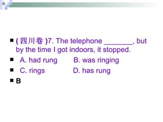 ( 四川卷 ) 7. The telephone _______, but by the time I got indoors, it stopped. A. had rung  B. was ringing  C. rings  D. has rung B 