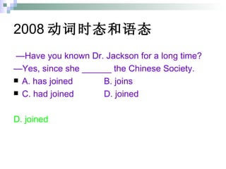 2008 动词时态和语态   — Have you known Dr. Jackson for a long time? — Yes, since she ______ the Chinese Society. A. has joined B. joins C. had joined D. joined D. joined  