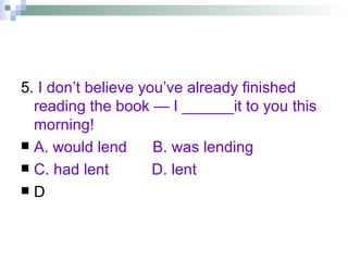 5.  I don’t believe you’ve already finished reading the book — I ______it to you this morning! A. would lend  B. was lending  C. had lent  D. lent D 