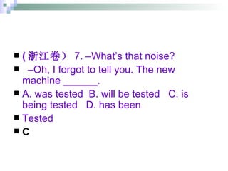 ( 浙江卷） 7. –What’s that noise? – Oh, I forgot to tell you. The new machine ______. A. was tested  B. will be tested  C. is being tested  D. has been  Tested C 