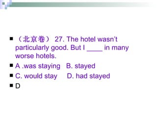 （北京卷） 27. The hotel wasn’t particularly good. But I ____ in many worse hotels. A .was staying  B. stayed  C. would stay  D. had stayed D 