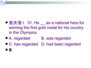 重庆卷） 31. He __ as a national hero for winning the first gold metal for his country in the Olympics. A. regarded  B. was regarded  C. has regarded  D. had been regarded B 