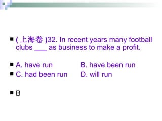 ( 上海卷 ) 32. In recent years many football clubs ___ as business to make a profit. A. have run   B. have been run C. had been run   D. will run   B 